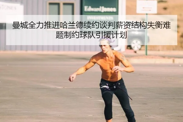曼城全力推进哈兰德续约谈判薪资结构失衡难题制约球队引援计划