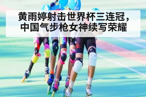 黄雨婷射击世界杯三连冠,中国气步枪女神续写荣耀